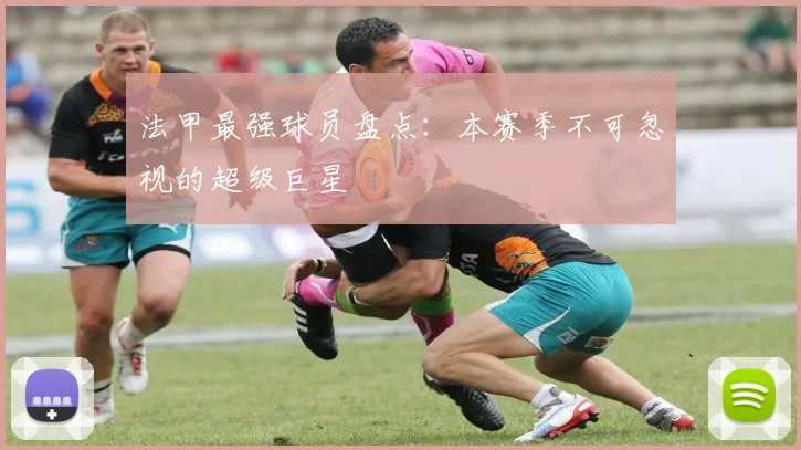 法甲最强球员盘点:本赛季不可忽视的超级巨星