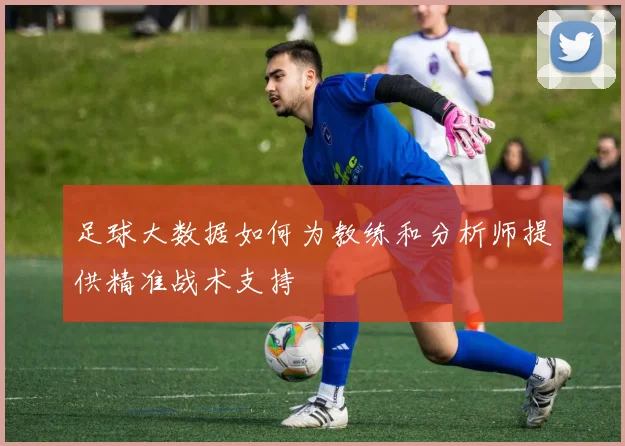 足球大数据如何为教练和分析师提供精准战术支持