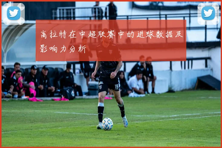 高拉特在中超联赛中的进球数据及影响力分析