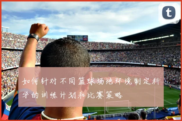 如何针对不同篮球场地环境制定科学的训练计划和比赛策略